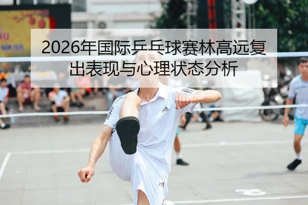 2026年国际乒乓球赛林高远复出表现与心理状态分析