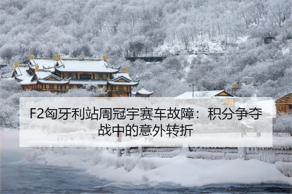 F2匈牙利站周冠宇赛车故障：积分争夺战中的意外转折