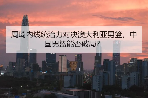 周琦内线统治力对决澳大利亚男篮，中国男篮能否破局？